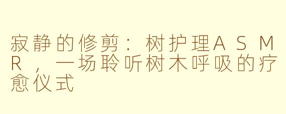 寂静的修剪：树护理ASMR，一场聆听树木呼吸的疗愈仪式
