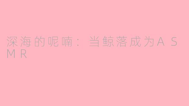 深海的呢喃：当鲸落成为ASMR
