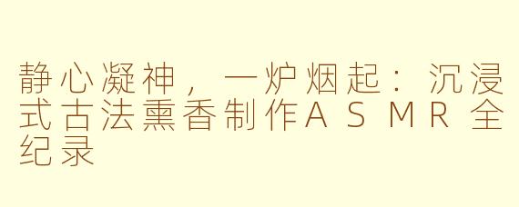 静心凝神,一炉烟起:沉浸式古法熏香制作ASMR全纪录