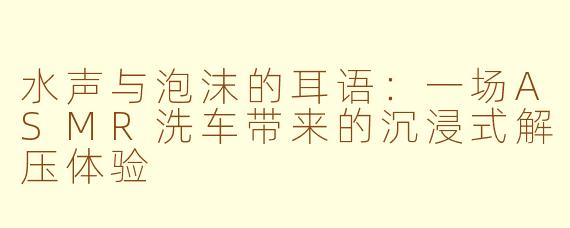 水声与泡沫的耳语:一场ASMR洗车带来的沉浸式解压体验