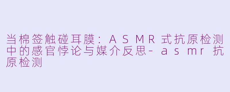 当棉签触碰耳膜：ASMR式抗原检测中的感官悖论与媒介反思-asmr抗原检测
