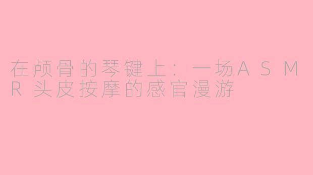 在颅骨的琴键上：一场ASMR头皮按摩的感官漫游