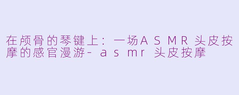 在颅骨的琴键上：一场ASMR头皮按摩的感官漫游-asmr头皮按摩