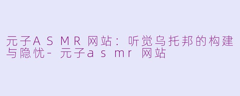 元子ASMR网站：听觉乌托邦的构建与隐忧-元子asmr网站