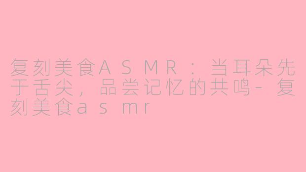 复刻美食ASMR：当耳朵先于舌尖，品尝记忆的共鸣-复刻美食asmr