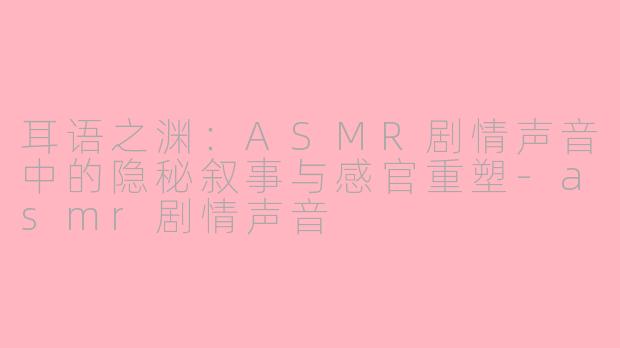 耳语之渊：ASMR剧情声音中的隐秘叙事与感官重塑-asmr剧情声音