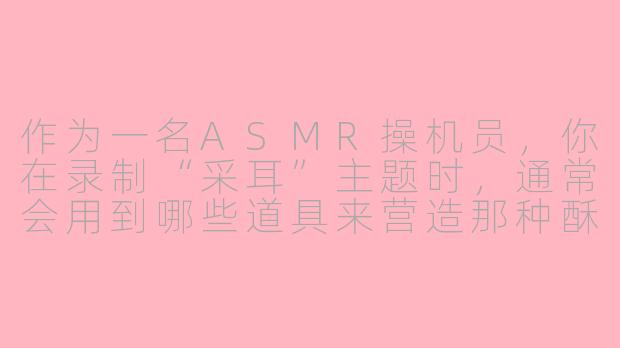 作为一名ASMR操机员，你在录制“采耳”主题时，通常会用到哪些道具来营造那种酥麻、放松的听觉体验？-asmr操机员