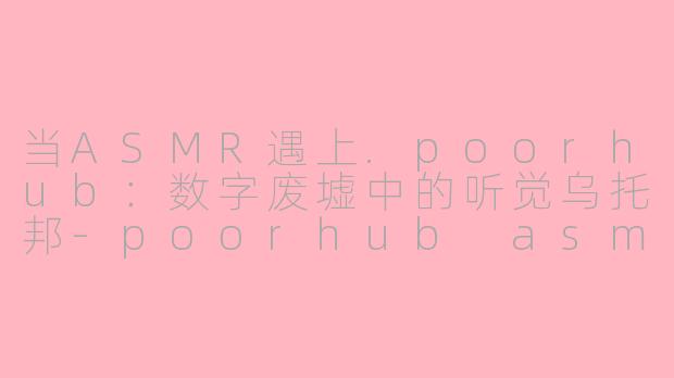 当ASMR遇上.poorhub:数字废墟中的听觉乌托邦-poorhub asmr