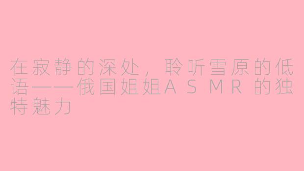 在寂静的深处，聆听雪原的低语——俄国姐姐ASMR的独特魅力