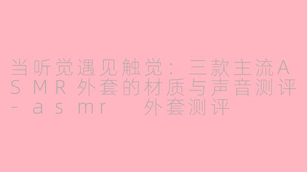 当听觉遇见触觉:三款主流ASMR外套的材质与声音测评-asmr 外套测评
