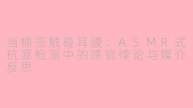 当棉签触碰耳膜：ASMR式抗原检测中的感官悖论与媒介反思