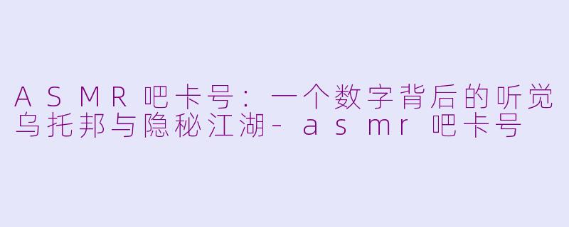 ASMR吧卡号：一个数字背后的听觉乌托邦与隐秘江湖-asmr吧卡号