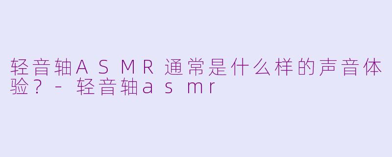 轻音轴ASMR通常是什么样的声音体验？-轻音轴asmr