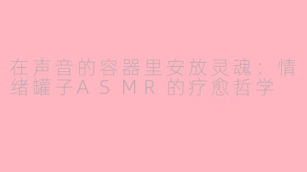 在声音的容器里安放灵魂：情绪罐子ASMR的疗愈哲学