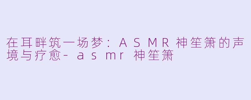 在耳畔筑一场梦：ASMR神笙箫的声境与疗愈
