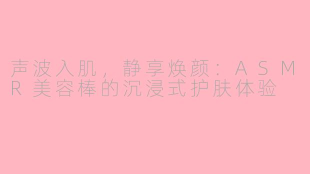 声波入肌，静享焕颜：ASMR美容棒的沉浸式护肤体验