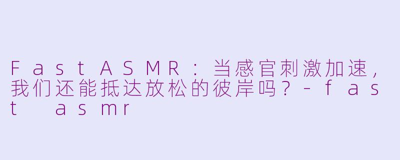 FastASMR:当感官刺激加速,我们还能抵达放松的彼岸吗?-fast asmr