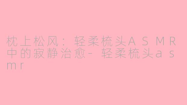 枕上松风：轻柔梳头ASMR中的寂静治愈-轻柔梳头asmr