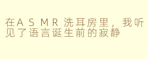 在ASMR洗耳房里，我听见了语言诞生前的寂静