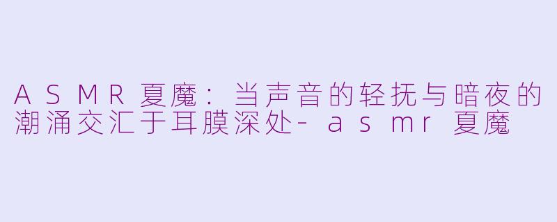 ASMR夏魔:当声音的轻抚与暗夜的潮涌交汇于耳膜深处-asmr夏魔