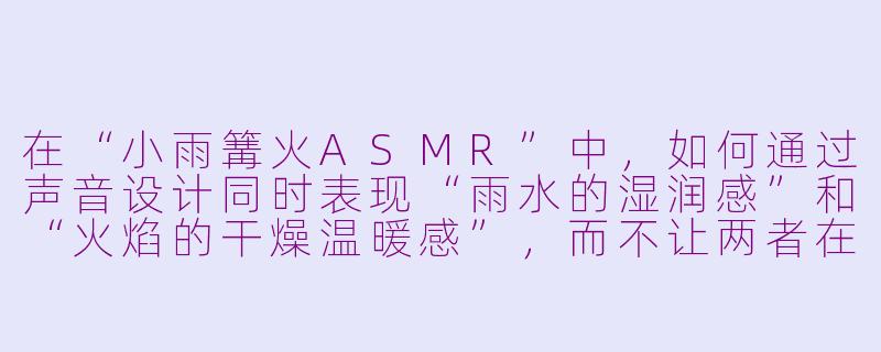 在“小雨篝火ASMR”中，如何通过声音设计同时表现“雨水的湿润感”和“火焰的干燥温暖感”，而不让两者在听觉上互相干扰？