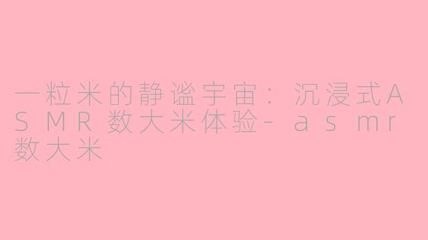 一粒米的静谧宇宙：沉浸式ASMR数大米体验-asmr数大米