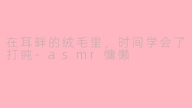 在耳畔的绒毛里，时间学会了打盹-asmr慵懒