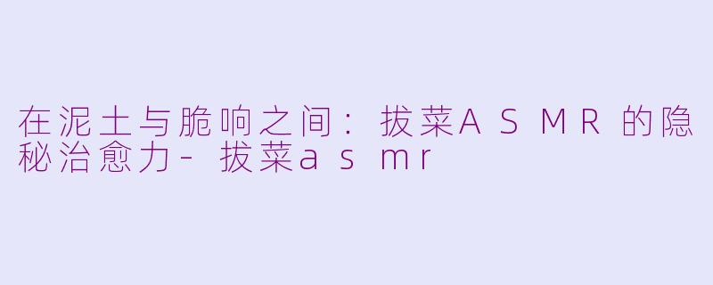 在泥土与脆响之间：拔菜ASMR的隐秘治愈力-拔菜asmr