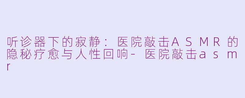 听诊器下的寂静:医院敲击ASMR的隐秘疗愈与人性回响-医院敲击asmr