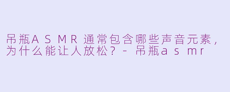 吊瓶ASMR通常包含哪些声音元素,为什么能让人放松?-吊瓶asmr