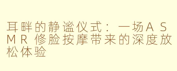 耳畔的静谧仪式:一场ASMR修脸按摩带来的深度放松体验