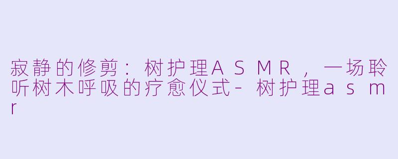寂静的修剪：树护理ASMR，一场聆听树木呼吸的疗愈仪式-树护理asmr