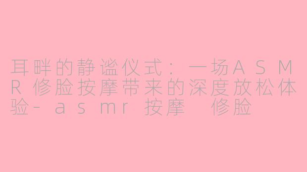 耳畔的静谧仪式:一场ASMR修脸按摩带来的深度放松体验-asmr按摩 修脸