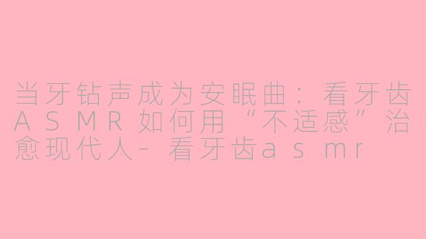 当牙钻声成为安眠曲：看牙齿ASMR如何用“不适感”治愈现代人-看牙齿asmr