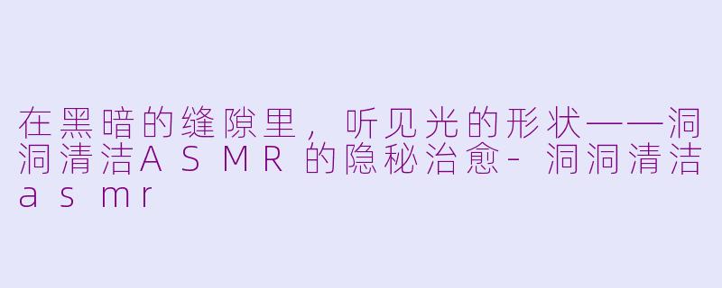 在黑暗的缝隙里，听见光的形状——洞洞清洁ASMR的隐秘治愈-洞洞清洁asmr