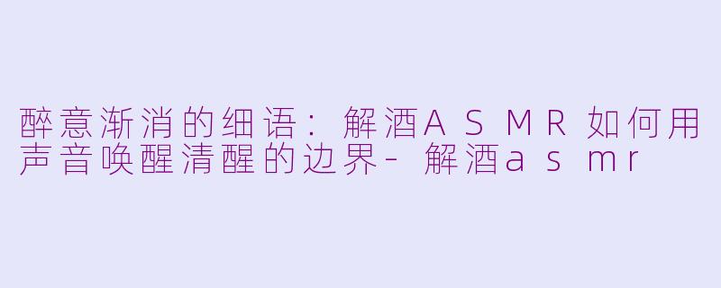 醉意渐消的细语：解酒ASMR如何用声音唤醒清醒的边界-解酒asmr