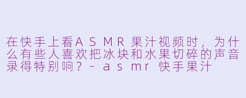 在快手上看ASMR果汁视频时，为什么有些人喜欢把冰块和水果切碎的声音录得特别响？-asmr快手果汁
