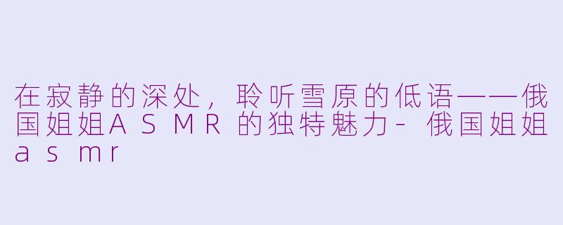 在寂静的深处，聆听雪原的低语——俄国姐姐ASMR的独特魅力-俄国姐姐asmr