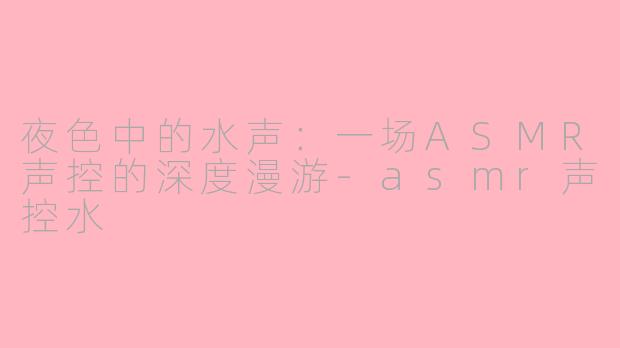 夜色中的水声:一场ASMR声控的深度漫游-asmr声控水