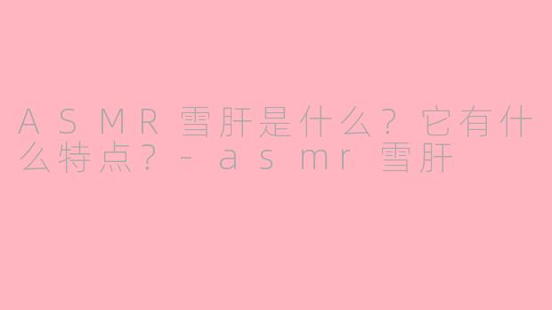 ASMR雪肝是什么?它有什么特点?-asmr雪肝