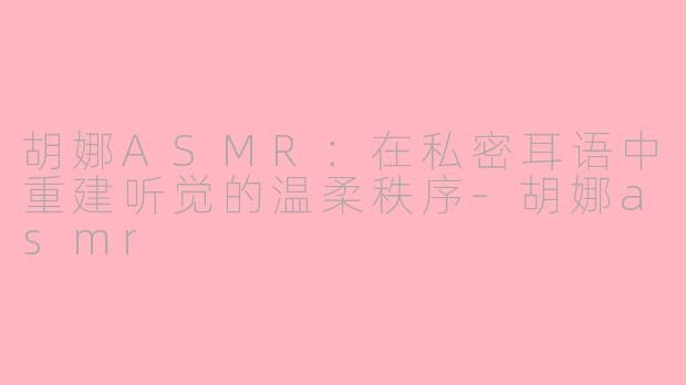 胡娜ASMR:在私密耳语中重建听觉的温柔秩序-胡娜asmr