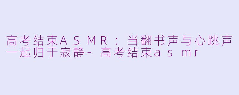 高考结束ASMR:当翻书声与心跳声一起归于寂静-高考结束asmr