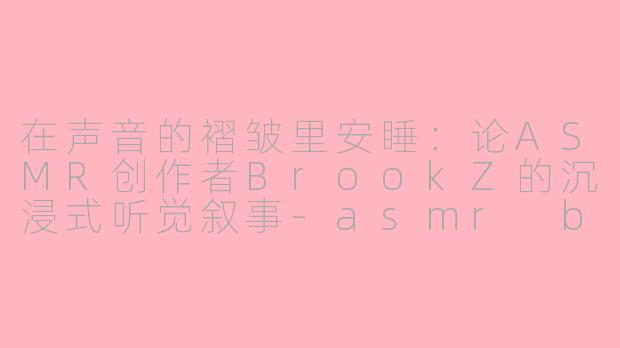 在声音的褶皱里安睡：论ASMR创作者BrookZ的沉浸式听觉叙事-asmr brookZ