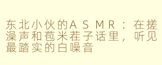 东北小伙的ASMR:在搓澡声和苞米茬子话里,听见最踏实的白噪音