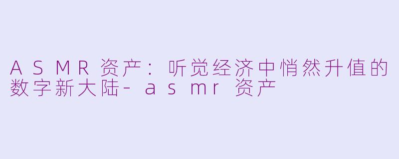 ASMR资产:听觉经济中悄然升值的数字新大陆-asmr资产