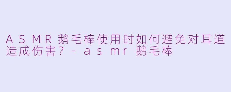 ASMR鹅毛棒使用时如何避免对耳道造成伤害？-asmr鹅毛棒