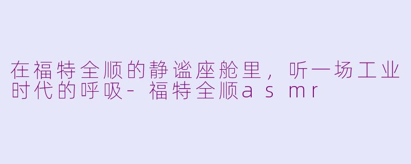 在福特全顺的静谧座舱里,听一场工业时代的呼吸-福特全顺asmr