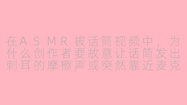 在ASMR拔话筒视频中,为什么创作者要故意让话筒发出刺耳的摩擦声或突然靠近麦克风制造爆破音,这不会破坏舒适感吗?
