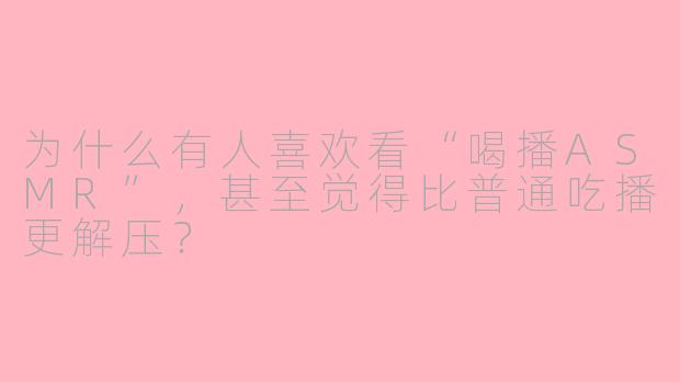 为什么有人喜欢看“喝播ASMR”,甚至觉得比普通吃播更解压?