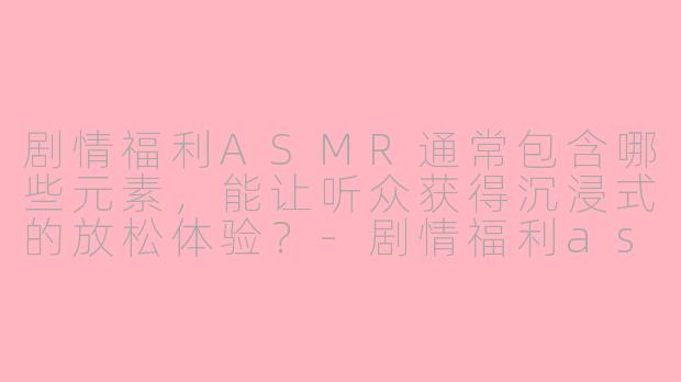 剧情福利ASMR通常包含哪些元素，能让听众获得沉浸式的放松体验？-剧情福利asmr
